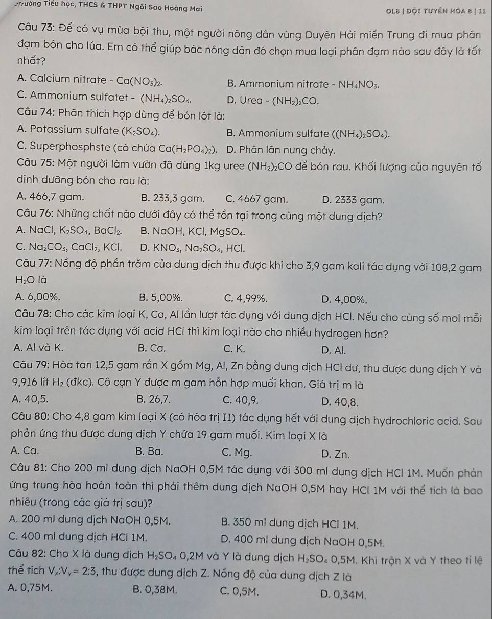 STrường Tiểu học, THCS & THPT Ngôi Sao Hoàng Mai
Ol8 | đội tuyến hòa 8 | 11
Câu 73: Để có vụ mùa bội thu, một người nông dân vùng Duyên Hải miền Trung đi mua phân
đạm bón cho lúa. Em có thể giúp bác nông dân đó chọn mua loại phân đạm nào sau đây là tốt
nhất?
A. Calcium nitrate -Ca(NO_3)_2. B. Ammonium nitrate -NH_4NO_3.
C. Ammonium sulfatet - (NH_4)_2SO_4. D. Urea -(NH_2)_2CO.
Câu 74: Phân thích hợp dùng để bón lót là:
A. Potassium sulfate (K_2SO_4). B. Ammonium sulfate ((NH_4)_2SO_4).
C. Superphosphste (có chứa Ca(H_2PO_4)_2). D. Phân lân nung chảy.
Câu 75: Một người làm vườn đã dùng 1kg uree (NH_2) &CO để bón rau. Khối lượng của nguyên tố
dinh dưỡng bón cho rau là:
A. 466,7 gam. B. 233,3 gam. C. 4667 gam. D. 2333 gam.
Câu 76: Những chất nào dưới đây có thể tồn tại trong cùng một dung dịch?
A. NaCl, K_2SO_4 BaCl_2. B. NaOH,KCl,MgSO_4.
C. Na_2CO_3,CaCl_2,KCl. D. KNO_3,Na_2SO_4,HCl.
Câu 77: Nồng độ phần trăm của dung dịch thu được khi cho 3,9 gam kali tác dụng với 108,2 gam
H_2O là
A. 6,00%. B. 5,00%. C. 4,99%. D. 4,00%.
Câu 78: Cho các kim loại K, Ca, Al lần lượt tác dụng với dung dịch HCl. Nếu cho cùng số mol mỗi
kim loại trên tác dụng với acid HCl thì kim loại nào cho nhiều hydrogen hơn?
A. Al và K. B. Ca. C. K. D. Al.
Câu 79: Hòa tan 12,5 gam rắn X gồm Mg, Al, Zn bằng dung dịch HCI dư, thu được dung dịch Y và
9,916 lít H_2 (đkc). Cô cạn Y được m gam hỗn hợp muối khan. Giá trị m là
A. 40,5. B. 26,7. C. 40,9. D. 40,8.
Câu 80: Cho 4,8 gam kim loại X (có hóa trị II) tác dụng hết với dung dịch hydrochloric acid. Sau
phản ứng thu được dung dịch Y chứa 19 gam muối. Kim loại X là
A. Ca. B. Ba. C. Mg. D. Zn.
Câu 81: Cho 200 ml dung dịch NaOH 0,5M tác dụng với 300 ml dung dịch HCI 1M. Muốn phản
ứng trung hòa hoàn toàn thì phải thêm dung dịch NaOH 0,5M hay HCI 1M với thể tích là bao
nhiêu (trong các giá trị sau)?
A. 200 ml dung dịch NaOH 0,5M. B. 350 ml dung dịch HCl 1M.
C. 400 ml dung dịch HCl 1M. D. 400 ml dung dịch NaOH 0,5M.
Câu 82: Cho X là dung dịch H_2SO_4O,2M và Y là dung dịch H_2SO_40,5 M. Khi trộn X và Y theo tỉ lệ
thể tích V_x:V_y=2:3 , thu được dung dịch Z. Nổng độ của dung dịch Z là
A. 0,75M. B. 0,38M. C. 0,5M. D. 0,34M.