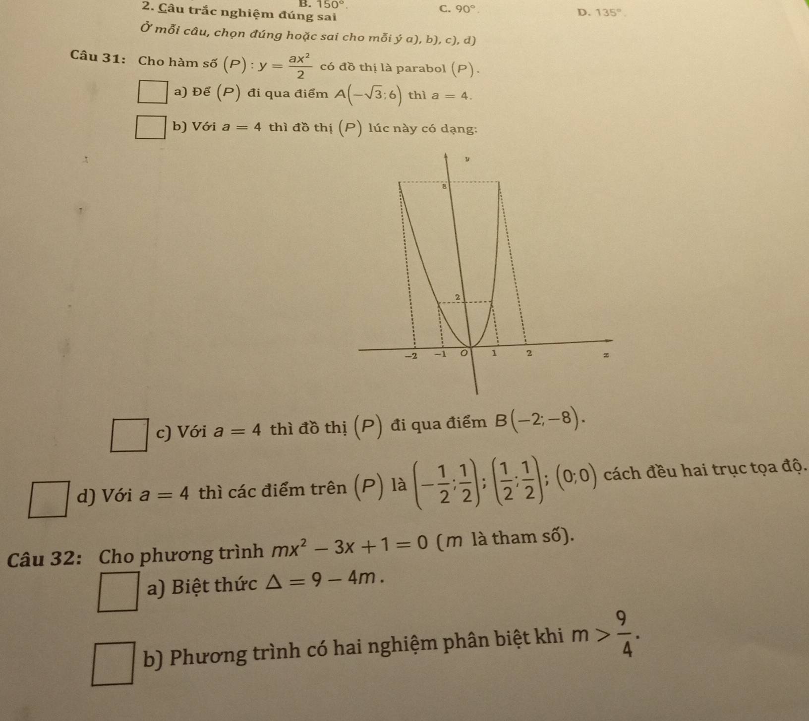 150°. 90°. D. 135°. 
2. Câu trắc nghiệm đúng sai 
Ở mỗi câu, chọn đúng hoặc sai cho mỗi ya),b),c), d
Câu 31: Cho hàm số (P) : y= ax^2/2  có đồ thị là parabol (P)
a) Để (P) đi qua điểm A(-sqrt(3);6) thì a=4. 
b) Với a=4 thì đồ thị (P) lúc này có dạng: 
c) Với a=4 thì đồ thị (P) đi qua điểm B(-2;-8). 
d) Với a=4 thì các điểm trên (P) là (- 1/2 ; 1/2 );( 1/2 ; 1/2 );(0;0) cách đều hai trục tọa độ. 
Câu 32: Cho phương trình mx^2-3x+1=0 (m là tham số). 
a) Biệt thức △ =9-4m. 
b) Phương trình có hai nghiệm phân biệt khi m> 9/4 .