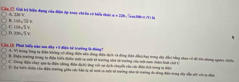 Giá trị hiệu dụng của điện áp xoay chi êu có biểu thức u=220sqrt(5)cos 100π t(V) là
A. 220 V,
B. 110sqrt(10)V.
C. 110sqrt(5)V.
D, 220sqrt(5)V. 
Câu 18. Phát biểu nào sau đây về điện tử trưởng là đúng?
A. Vì trong lòng tụ điện không có đòng điện nên đồng điện dịch và dòng điện dẫn(chay trong dây dẫn) bằng nhau về độ lớn nhưng ngược chiêu.
B. Điện trưởng trong tụ điện biến thiên sinh ra một tử trưởng như tử trưởng của một nam châm hình chữ U
C. Dòng điện chạy qua tụ điện (dòng điện dịch) ứng với sự dịch chuyển của các điện tích trong tụ điện
D. Sự biến thiên của điện trưởng giữa các bản tụ sẽ sinh ra một tử trưởng như tử trưởng do đòng điện trong đây dẫn nối với tụ điện