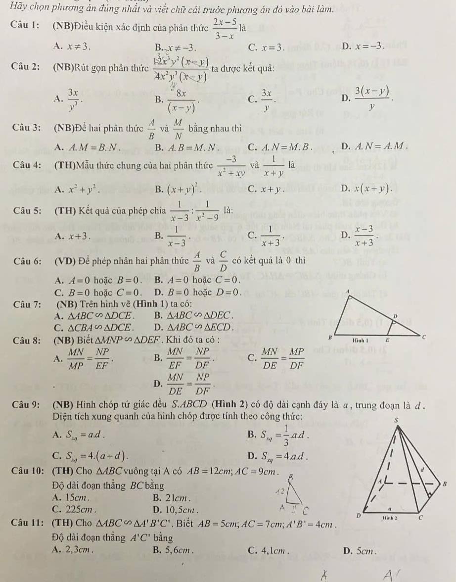 Hãy chọn phương ản đủng nhất và viết chữ cái trước phương án đó vào bài làm.
Câu 1: (NB)Điều kiện xác định của phân thức  (2x-5)/3-x la
A. x!= 3. B. x!= -3. C. x=3. D. x=-3.
Câu 2: (NB)Rút gọn phân thức  (12x^3y^2(x-y))/4x^2y^3(x-y)  ta được kết quả:
A.  3x/y^3 .  8x/(x-y) . C.  3x/y .  (3(x-y))/y .
B.
D.
Câu 3: (NB)Để hai phân thức  A/B  và  M/N  bằng nhau thì
A. A.M=B.N. B. A.B=M.N. C. A.N=M.B. D. A.N=A.M.
Câu 4: (TH)Mẫu thức chung của hai phân thức  (-3)/x^2+xy  và  1/x+y  là
D.
A. x^2+y^2. B. (x+y)^2. C. x+y. x(x+y).
Câu 5: (TH) Kết quả của phép chia  1/x-3 : 1/x^2-9  là:
A. x+3. B.  1/x-3 . C.  1/x+3 . D.  (x-3)/x+3 .
Câu 6: (VD) Để phép nhân hai phân thức  A/B  và  C/D  có kết quả là 0 thì
A. A=0 hoặc B=0. B. A=0 hoặc C=0.
C. B=0 hoặc C=0 D. B=0 hoặc D=0.
Câu 7: (NB) Trên hình vẽ (Hình 1) ta có:
A. △ ABC∽ △ DCE. B. △ ABC∽ △ DEC.
C. △ CBA∽ △ DCE. D. △ ABC∽ △ ECD.
Câu 8: (NB) Biết △ MNP∽ △ DEF. Khi đó ta có :
A.  MN/MP = NP/EF . B.  MN/EF = NP/DF . C.  MN/DE = MP/DF 
D.  MN/DE = NP/DF .
Câu 9: (NB) Hình chóp tứ giác đều S.ABCD (Hình 2) có độ dài cạnh đáy là a, trung đoạn là d .
Diện tích xung quanh của hình chóp được tính theo công thức:
A. S_xq=a.d. B. S_xq= 1/3 .a.d.
C. S_xq=4.(a+d). D. S_xq=4.a.d.
Câu 10: (TH) Cho △ ABC vuông tại A có AB=12cm;AC=9cm.
Độ dài đoạn thẳng BC bằng
A. 15cm . B. 21cm .
C. 225cm . D. 10,5cm.
Câu 11: (TH) Cho △ ABC∽ △ A'B'C'. Biết AB=5cm;AC=7cm;A'B'=4cm.
Độ dài đoạn thẳng A'C' bằng
A. 2,3cm . B. 5,6cm . C. 4,1cm . D. 5cm .