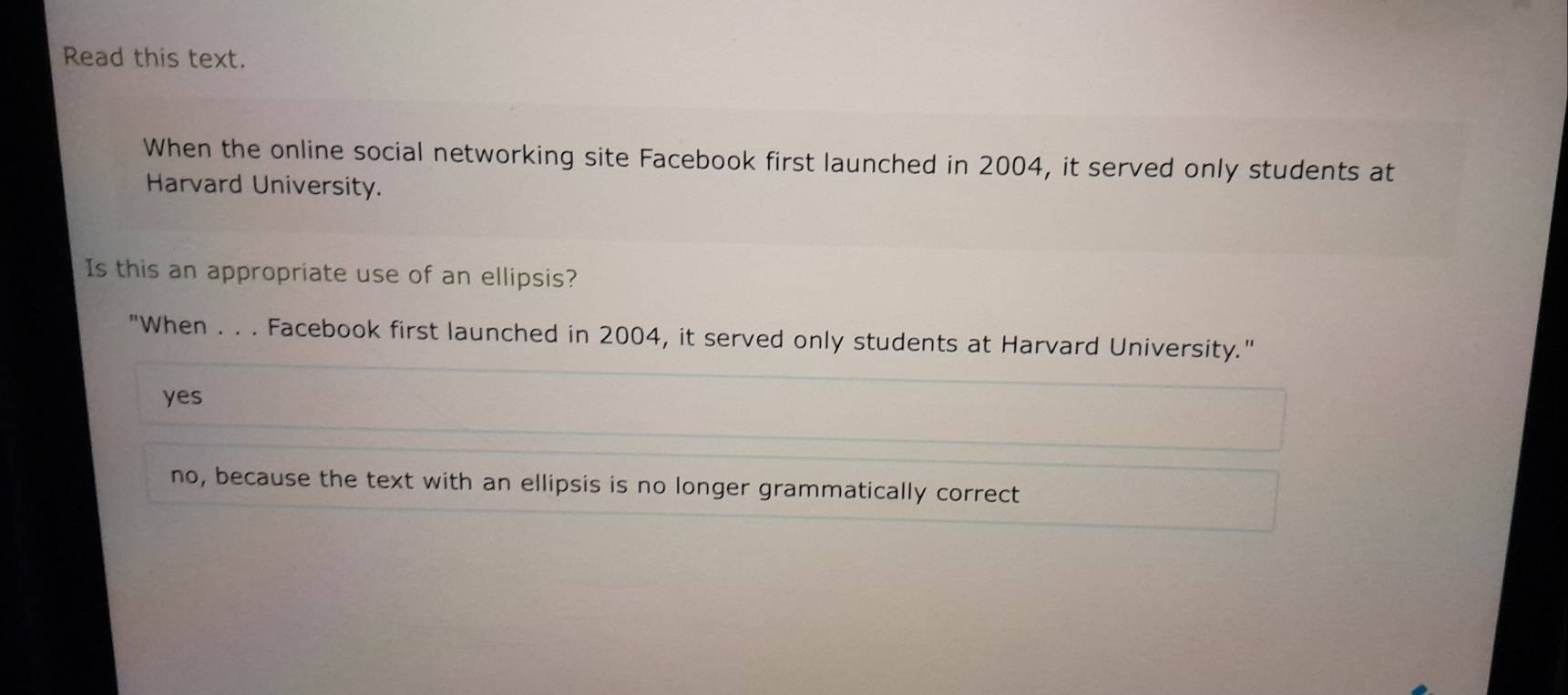 Read this text.
When the online social networking site Facebook first launched in 2004, it served only students at
Harvard University.
Is this an appropriate use of an ellipsis?
"When . . . Facebook first launched in 2004, it served only students at Harvard University."
yes
no, because the text with an ellipsis is no longer grammatically correct