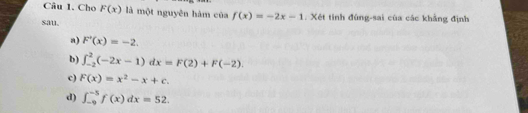 Cho F(x) là một nguyên hàm của f(x)=-2x-1. Xét tính đúng-sai của các khẳng định
sau.
a) F'(x)=-2.
b) ∈t _(-2)^2(-2x-1)dx=F(2)+F(-2).
c) F(x)=x^2-x+c.
d) ∈t _(-9)^(-5)f(x)dx=52.