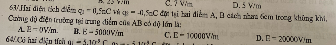 B. 23 V/m C. 7 V/m D. 5 V/m
63/.Hai điện tích điểm q_1=0,5nC và q_2=-0,5nC đặt tại hai điểm A, B cách nhau 6cm trong không khí.
Cường độ điện trường tại trung điểm của AB có độ lớn là:
A. E=0V/m. B. E=5000V/m C. E=10000V/m D. E=20000V/m
64/.Có hai điện tích a_1=5.10^(-9)C^(neg =510^-9)C