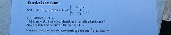 Soit la suite (U_n) définie sue IN par beginarrayl U_o=2 U_s=1= 1/3 U_s+2endarray.
1) a) Calculer U_1 et U_2
b) la suite (U_n) est _elle arithmétique ? , est elle géométrique ? 
2) Soit la suite (V_n) définie sur IN par : V_n=U_n-3
Montrer que (V») est une suite géométrique de raison  1/3  et calculer V_0