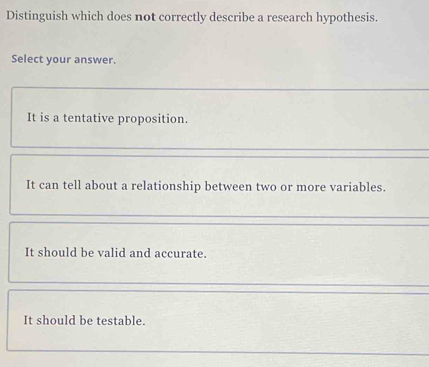 Distinguish which does not correctly describe a research hypothesis.
Select your answer.
It is a tentative proposition.
It can tell about a relationship between two or more variables.
It should be valid and accurate.
It should be testable.