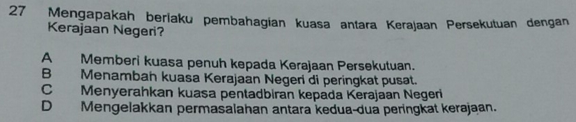 Mengapakah beríaku pembahagian kuasa antara Kerajaan Persekutuan dengan
Kerajaan Negeri?
A Memberi kuasa penuh kepada Kerajaan Persekutuan.
B Menamban kuasa Kerajaän Negeri di peringkat pusat.
C Menyerahkan kuasa pentadbiran kepäda Kerajaan Negeri
D Mengelakkan permasalahan antara kedua-dua peringkat kerajaan.