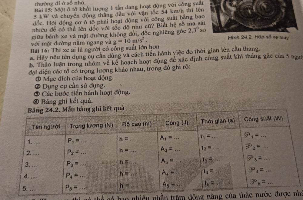 thường đi ở số nhỏ.
Bài 15: Một ô tộ khối lượng 1 tấn đang hoạt động với công suất
5 kW và chuyển động thắng đều với vận tốc 54 km/h thì lên
đốc. Hỏi động cơ ô tổ phải hoạt động với công suất bằng bao
nhiêu để có thể lên dốc với tốc độ như cũ? Biết hệ số ma sát
giữa bánh xe và mặt đường không đồi, dốc nghiêng góc 2,3^0 so
với mặt đường nằm ngang và g=10m/s^2.
Hình 24.2. Hộp số xe máy
Bài 16: Thi xe ai là người có công suất lớn hơn
a. Hãy nêu tên dụng cụ cần dùng và cách tiến hành việc đo thời gian lên cầu thang.
b. Thảo luận trong nhóm về kể hoạch hoạt động để xác định công suất khi tháng gác của 5 ngườ
đại diện các tổ có trọng lượng khác nhau, trong đó ghi rỡ:
① Mục đích của hoạt động.
② Dụng cụ cần sử dụng.
③ Các bước tiến hành hoạt động.
④ Bảng ghi kết quả.
thể có bao nhiều phần trăm đông năng của tháhà