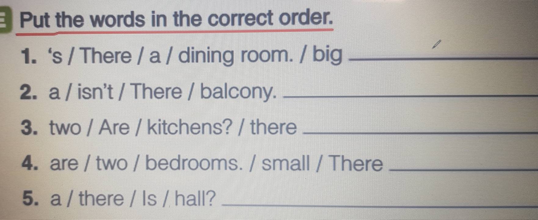 Put the words in the correct order. 
1.‘s / There / a / dining room. / big_ 
2. a / isn't / There / balcony._ 
3. two / Are / kitchens? / there_ 
4. are / two / bedrooms. / small / There_ 
5. a / there / Is / hall?_