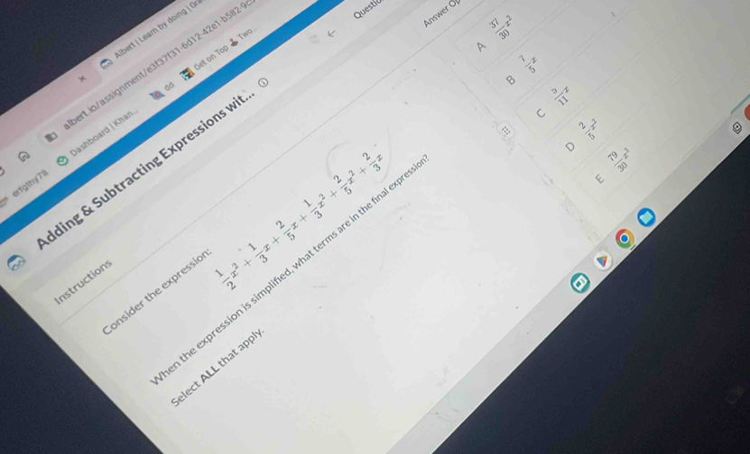 Answer Of
bert | Lear by doing | Gr
A
et on Top  Two
erfgthy78 Jashboard | Khan erLio/assignment/e3f37f31-6d12-42e1-b582
Questic
 37/30 x^2
 7/5 x
B  9/11 x
C  2/5 x^2
ding & Subtracting Expressions wit.
 1/2 x^2+ 1/3 x+ 2/5 x+ 1/3 x^2+ 2/5 x^2+ 2/3 x
 79/30 x^3
the expression is simplified, what terms are in the final exp
E
nstructions
onsider the expressio
elect ALL that app