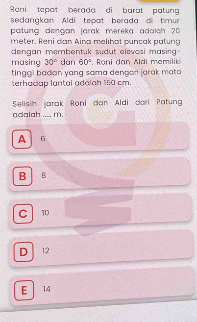 Roni tepat berada di barat patung
sedangkan Aldi tepat berada di timur
patung dengan jarak mereka adalah 20
meter. Reni dan Aina melihat puncak patung
dengan membentuk sudut elevasi masing-
masing 30° dan 60°. Roni dan Aldi memiliki
tinggi badan yang sama dengan jarak mata
terhadap lantai adalah 150 cm.
Selisih jarak Roni dan Aldi dari Patung
adalah ..... m.
A 6
B 8
C 10
D 12
E 14