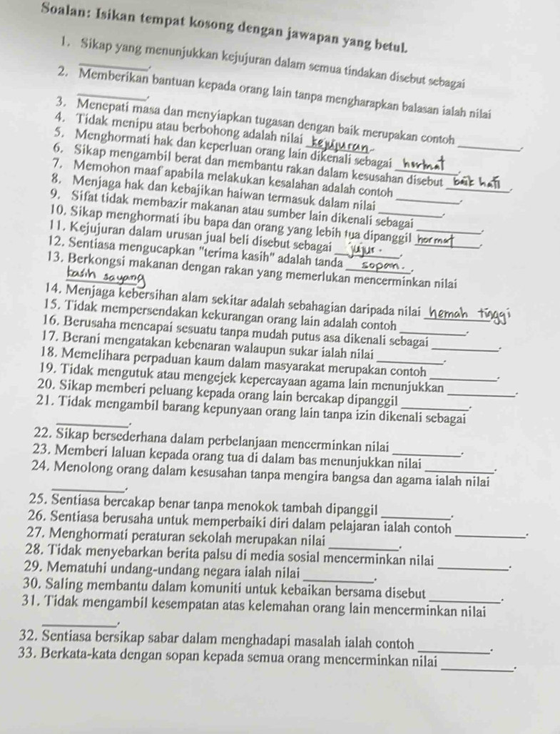 Soalan: Isikan tempat kosong dengan jawapan yang betul.
1. Sikap yang menunjukkan kejujuran dalam semua tindakan disebut sebagai
.
2. Memberikan bantuan kepada orang lain tanpa mengharapkan balasan ialah nilai
3. Menepati masa dan menyiapkan tugasan dengan baik merupakan contoh
4. Tidak menipu atau berbohong adalah nilai
5. Menghormati hak dan keperluan orang lain dikenali sebagai .
6. Sikap mengambil berat dan membantu rakan dalam kesusahan disebut _,
7. Memohon maaf apabila melakukan kesalahan adalah contoh__
8. Menjaga hak dan kebajikan haiwan termasuk dalam nilai
9. Sifat tidak membazir makanan atau sumber lain dikenali sebagai
.
10. Sikap menghormati ibu bapa dan orang yang lebih tua dipanggil h_
11. Kejujuran dalam urusan jual beli disebut sebagai
12. Sentiasa mengucapkan "terima kasih" adalah tanda_ ._
13. Berkongsi makanan dengan rakan yang memerlukan mencerminkan nilai
14. Menjaga kebersihan alam sekitar adalah sebahagian daripada nilai
15. Tidak mempersendakan kekurangan orang lain adalah contoh .
16. Berusaha mencapai sesuatu tanpa mudah putus asa dikenali sebagai_ _.
17. Berani mengatakan kebenaran walaupun sukar ialah nilai
18. Memelihara perpaduan kaum dalam masyarakat merupakan contoh .
19. Tidak mengutuk atau mengejek kepercayaan agama lain menunjukkan .
20. Sikap memberi peluang kepada orang lain bercakap dipanggil _.
21. Tidak mengambil barang kepunyaan orang lain tanpa izin dikenali sebagai
.
22. Sikap bersederhana dalam perbelanjaan mencerminkan nilai .
23. Memberi laluan kepada orang tua di dalam bas menunjukkan nilai
24. Menolong orang dalam kesusahan tanpa mengira bangsa dan agama ialah nilai
_.
25. Sentiasa bercakap benar tanpa menokok tambah dipanggil .
26. Sentiasa berusaha untuk memperbaiki diri dalam pelajaran ialah contoh .
27. Menghormati peraturan sekolah merupakan nilai ._
28. Tidak menyebarkan berita palsu di media sosial mencerminkan nilai
29. Mematuhi undang-undang negara ialah nilai ._
30. Saling membantu dalam komuniti untuk kebaikan bersama disebut
.
31. Tidak mengambil kesempatan atas kelemahan orang lain mencerminkan nilai
_.
32. Sentiasa bersikap sabar dalam menghadapi masalah ialah contoh
.
33. Berkata-kata dengan sopan kepada semua orang mencerminkan nilai
_.