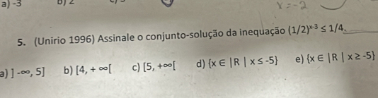 a) -3 bJ 2
5. (Unirio 1996) Assinale o conjunto-solução da inequação (1/2)^x-3≤ 1/4. _
a) ]-∈fty ,5] b) [4,+∈fty [ c) [5,+∈fty [ d)  x∈ |R|x≤ -5 e)  x∈ |R|x≥ -5