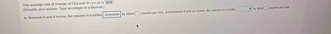 The average rate of change of C(x) ) over 9 is 34.8
(Simplify your answer. Type an integer or a decimal.)
b. Between 6 and 8 inches, the calories in a tortilla increased by about □ calories per inch, and between 9 and 11 inches, the calories in a tortilla □ by about □ caories per ich