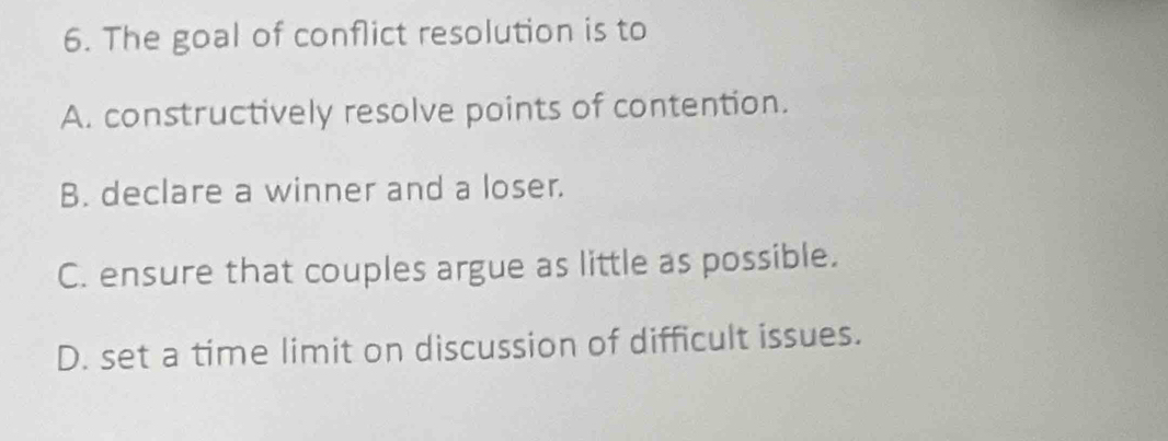 The goal of conflict resolution is to
A. constructively resolve points of contention.
B. declare a winner and a loser.
C. ensure that couples argue as little as possible.
D. set a time limit on discussion of difficult issues.