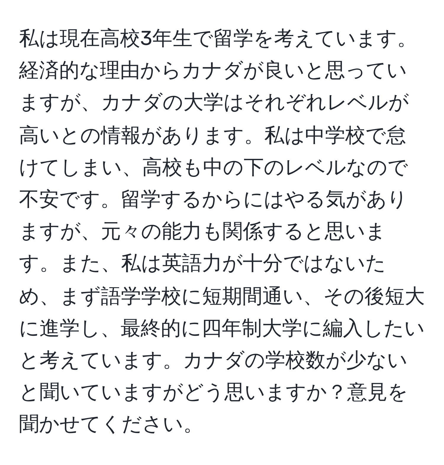 私は現在高校3年生で留学を考えています。経済的な理由からカナダが良いと思っていますが、カナダの大学はそれぞれレベルが高いとの情報があります。私は中学校で怠けてしまい、高校も中の下のレベルなので不安です。留学するからにはやる気がありますが、元々の能力も関係すると思います。また、私は英語力が十分ではないため、まず語学学校に短期間通い、その後短大に進学し、最終的に四年制大学に編入したいと考えています。カナダの学校数が少ないと聞いていますがどう思いますか？意見を聞かせてください。