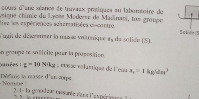 cours d'une séance de travaux pratiques au laboratoire de 
ysique chimie du Lycée Moderne de Madinani, ton groupe 
lise les expériences schématisées ci-contre. 
Solida (S 
s'agit de déterminer la masse volumique a 5 du solide (S). 
on groupe te sollicite pour ta proposition. 
onnées : g=10N/kg; masse volumique de leau a_e=1kg/dm^3
Définis la masse d'un corps. 
· Nomme : 
2-1- la grandeur mesurée dans l'expérience l : 
2-2- la grandeur