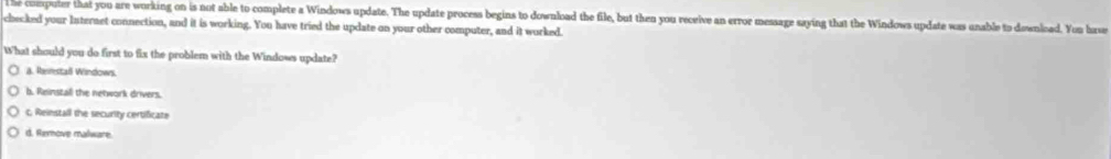 coeputer that you are working on is not able to complete a Windows update. The update process begins to download the file, but then you receive an error message saying that the Windows update was unable to download. You hase
checked your Internet connection, and it is working. You have tried the update on your other computer, and it worked.
What should you do first to fix the problem with the Windows update?
a. Rerestaß Windows.
b. Reinszall the network drivers.
c. Reinstall the security certificate
d. Remove malware.