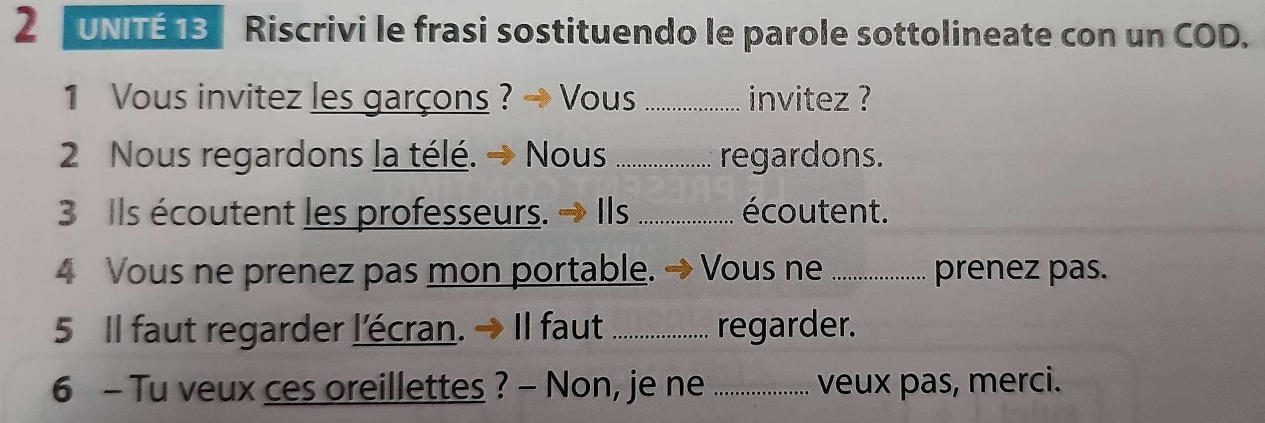 UNITÉ 13 Riscrivi le frasi sostituendo le parole sottolineate con un COD. 
1 Vous invitez les garçons ? Vous_ invitez ? 
2 Nous regardons la télé. → Nous_ regardons. 
3 Ils écoutent les professeurs. → Ils .................... écoutent. 
4 Vous ne prenez pas mon portable. → Vous ne_ prenez pas. 
5 Il faut regarder l'écran. → Il faut ................ regarder. 
6 - Tu veux ces oreillettes ? - Non, je ne _veux pas, merci.