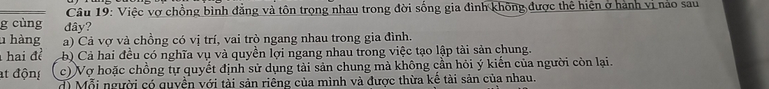 Việc vợ chồng bình đẳng và tôn trọng nhau trong đời sống gia đình không được thể hiện ở hành vi nào sau
g cùng đây?
u hàng a) Cả vợ và chồng có vị trí, vai trò ngang nhau trong gia đình.
hai đề b) Cả hai đều có nghĩa vụ và quyền lợi ngang nhau trong việc tạo lập tài sản chung.
at động c) Vợ hoặc chồng tự quyết định sử dụng tài sản chung mà không cần hỏi ý kiến của người còn lại.
d) Mỗi người có quyền với tài sản riêng của mình và được thừa kế tài sản của nhau.