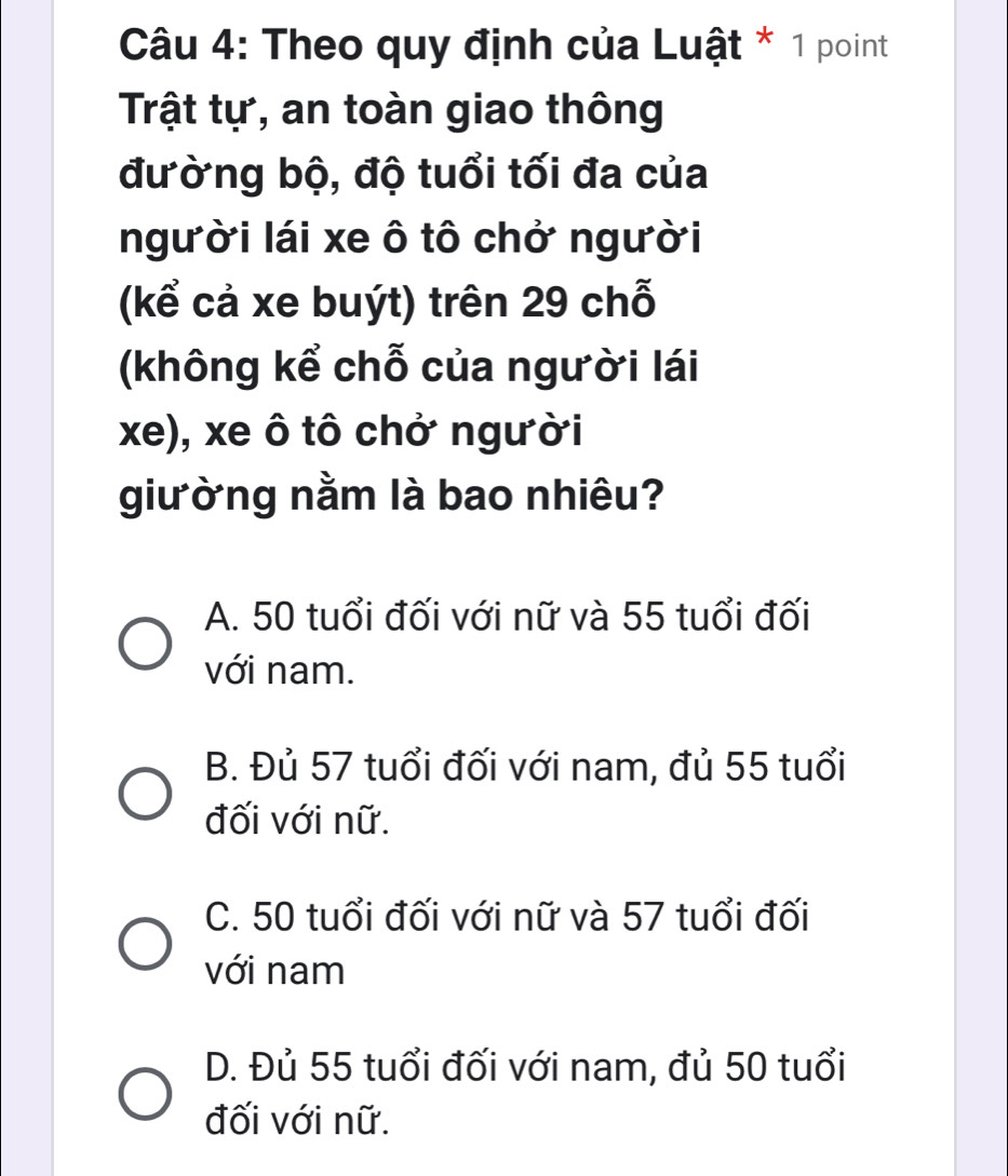 Theo quy định của Luật * 1 point
Trật tự, an toàn giao thông
đường bộ, độ tuổi tối đa của
người lái xe ô tô chở người
(kể cả xe buýt) trên 29 chỗ
(không kể chỗ của người lái
xe), xe ô tô chở người
giường nằm là bao nhiêu?
A. 50 tuổi đối với nữ và 55 tuổi đối
với nam.
B. Đủ 57 tuổi đối với nam, đủ 55 tuổi
đối với nữ.
C. 50 tuổi đối với nữ và 57 tuổi đối
với nam
D. Đủ 55 tuổi đối với nam, đủ 50 tuổi
đối với nữ.