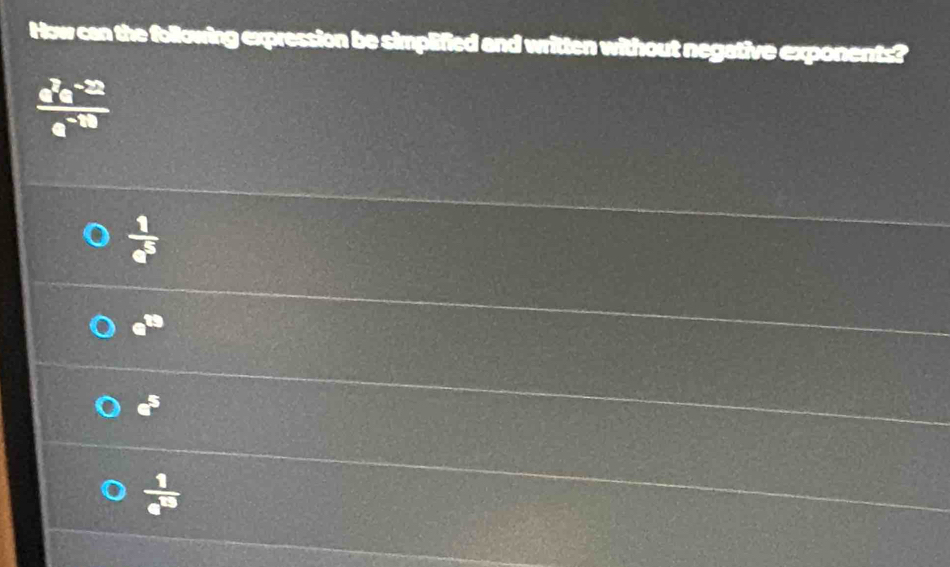 How can the following expression be simplified and written without negative exponents?
 (a^2e^(-22))/a^(-10) 
 1/e^5 
e^(19)
a^5
 1/e^(15) 