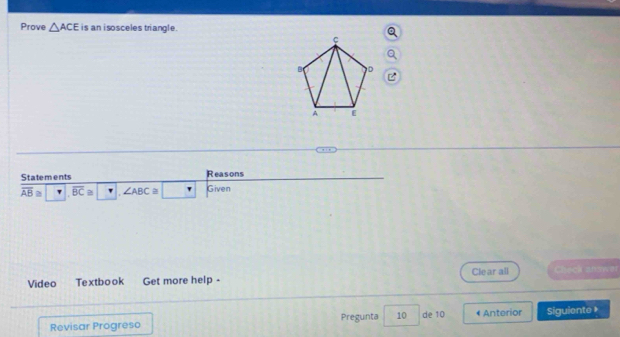 Prove △ ACE is an isosceles triangle. 
Statements Reasons
overline AB≌ overline BC≌ ∠ ABC≌ Given 
Video Textbook Get more help - Cle ar all Chęck answer 
Revisar Progreso Pregunta 10 de 10 • Anterior Siguiente