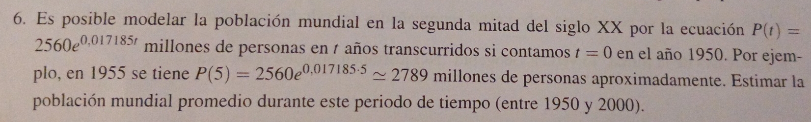 Es posible modelar la población mundial en la segunda mitad del siglo XX por la ecuación P(t)=
2560e^(0,017185t) millones de personas en t años transcurridos si contamos t=0en el año 1950. Por ejem- 
plo, en 1955 se tiene P(5)=2560e^(0,017185· 5)approx 2789 millones de personas aproximadamente. Estimar la 
población mundial promedio durante este periodo de tiempo (entre 1950 y 2000).