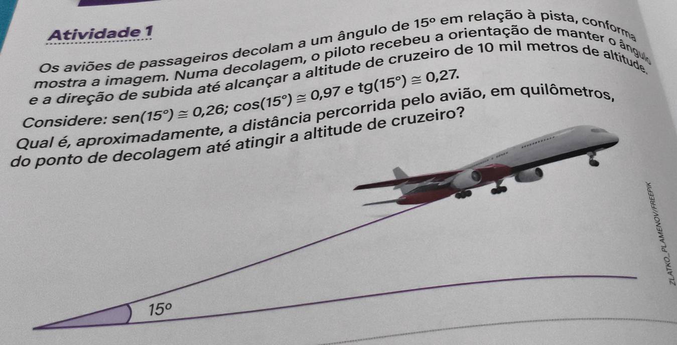 Atividade 1
Os aviões de passageiros decolam a um ângulo de 15° em relação à pista, conforma
de 10 mil metros de altitude.
mostra a imagem. Numa decolagem, o piloto recebeu a orientação de manter o ângulo
e tg(15°)≌ 0,27.
e a direção de subida até alcançar a altitud
sen (15°)≌ 0,26;cos (15°)≌ 0,97 corrida pelo avião, em quilômetros,
do ponto de decolagem até atingir a altitude de cruzeiro?