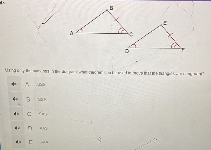 Using only the markings in the diagram, what theorem can be used to prove that the triangles are congruent?
× A .SSS
B SSA
C SAS
D AAS
E AAA