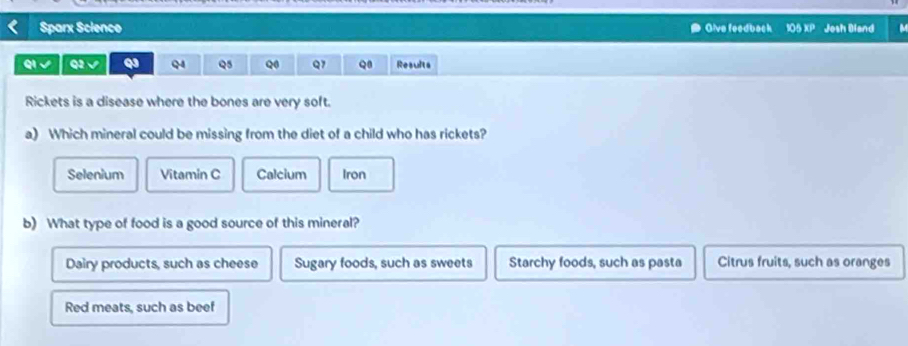 Sparx Scienco Glve feedback 105 XP Josh Dland
QI √ Q2 √ Q QA Q5 Q Q1 Q1 Results
Rickets is a disease where the bones are very soft.
a) Which mineral could be missing from the diet of a child who has rickets?
Selenium Vitamin C Calcium Iron
b) What type of food is a good source of this mineral?
Dairy products, such as cheese Sugary foods, such as sweets Starchy foods, such as pasta Citrus fruits, such as oranges
Red meats, such as beef