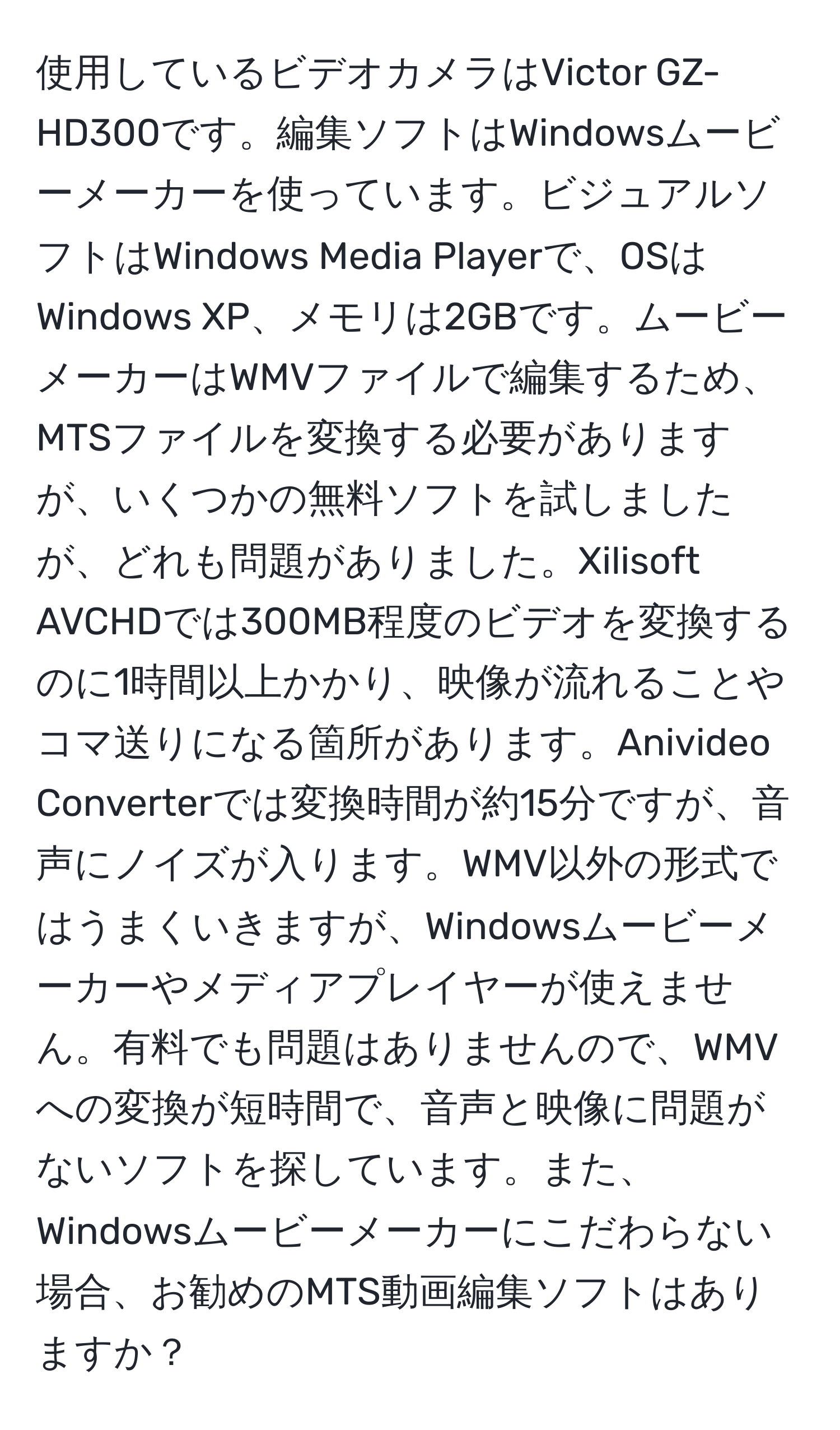 使用しているビデオカメラはVictor GZ-HD300です。編集ソフトはWindowsムービーメーカーを使っています。ビジュアルソフトはWindows Media Playerで、OSはWindows XP、メモリは2GBです。ムービーメーカーはWMVファイルで編集するため、MTSファイルを変換する必要がありますが、いくつかの無料ソフトを試しましたが、どれも問題がありました。Xilisoft AVCHDでは300MB程度のビデオを変換するのに1時間以上かかり、映像が流れることやコマ送りになる箇所があります。Anivideo Converterでは変換時間が約15分ですが、音声にノイズが入ります。WMV以外の形式ではうまくいきますが、Windowsムービーメーカーやメディアプレイヤーが使えません。有料でも問題はありませんので、WMVへの変換が短時間で、音声と映像に問題がないソフトを探しています。また、Windowsムービーメーカーにこだわらない場合、お勧めのMTS動画編集ソフトはありますか？