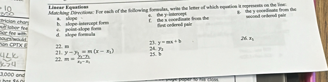 Linear Equations 
Matching Directions: For each of the following formulas, write the letter of which equation it represents on the line: 
a. slope e. the y-intercept g. the y coordinate from the 
trician charç b. slope-intercept form 
f the x coordinate from the second ordered pair 
ur labor fee c. point-slope form 
first ordered pair 
bor fee with d. slope formula x_1
ours would . 
23. y=mx+b 26. 
han CPTX E 22. m y_2
21. y-y_1=m(x-x_1) 24. 
25. b 
22. m=frac y_2-y_1x_2-x_1
3,000 and 
has paye paper to his class.