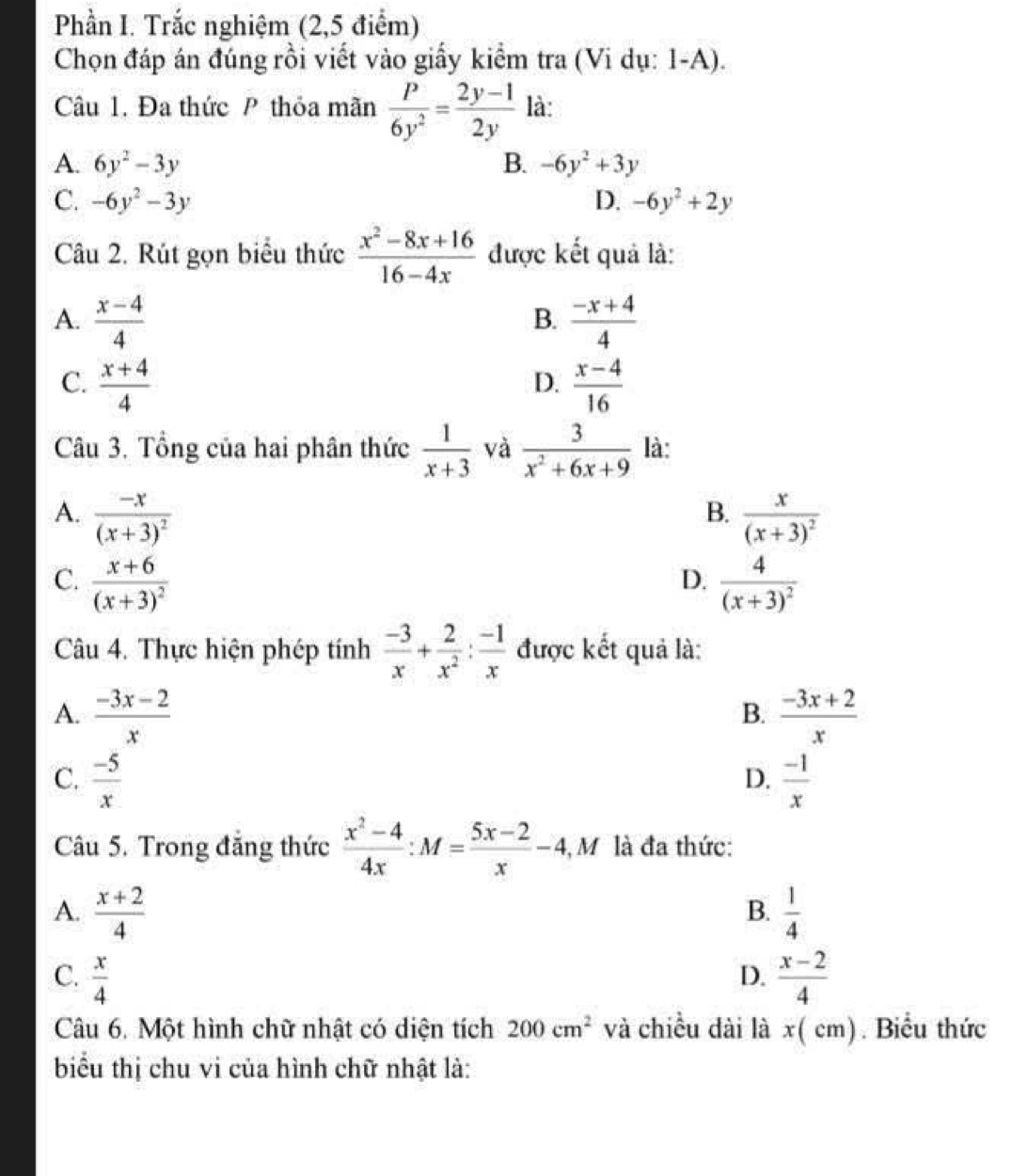 Phần I. Trắc nghiệm (2,5 điểm)
Chọn đáp án đúng rồi viết vào giấy kiểm tra (Vi dụ: 1-A).
Câu 1. Đa thức P thỏa mãn  p/6y^2 = (2y-1)/2y  là:
A. 6y^2-3y B. -6y^2+3y
C. -6y^2-3y D. -6y^2+2y
Câu 2. Rút gọn biểu thức  (x^2-8x+16)/16-4x  được kết quả là:
A.  (x-4)/4   (-x+4)/4 
B.
C.  (x+4)/4   (x-4)/16 
D.
Câu 3. Tổng của hai phân thức  1/x+3  và  3/x^2+6x+9  là:
A. frac -x(x+3)^2 frac x(x+3)^2
B.
C. frac x+6(x+3)^2 frac 4(x+3)^2
D.
Câu 4. Thực hiện phép tính  (-3)/x + 2/x^2 : (-1)/x  được kết quả là:
A.  (-3x-2)/x   (-3x+2)/x 
B.
C.  (-5)/x   (-1)/x 
D.
Câu 5. Trong đăng thức  (x^2-4)/4x :M= (5x-2)/x -4,M là đa thức:
A.  (x+2)/4   1/4 
B.
C.  x/4   (x-2)/4 
D.
Câu 6. Một hình chữ nhật có diện tích 200cm^2 và chiều dài là x( cm). Biểu thức
biểu thị chu vi của hình chữ nhật là: