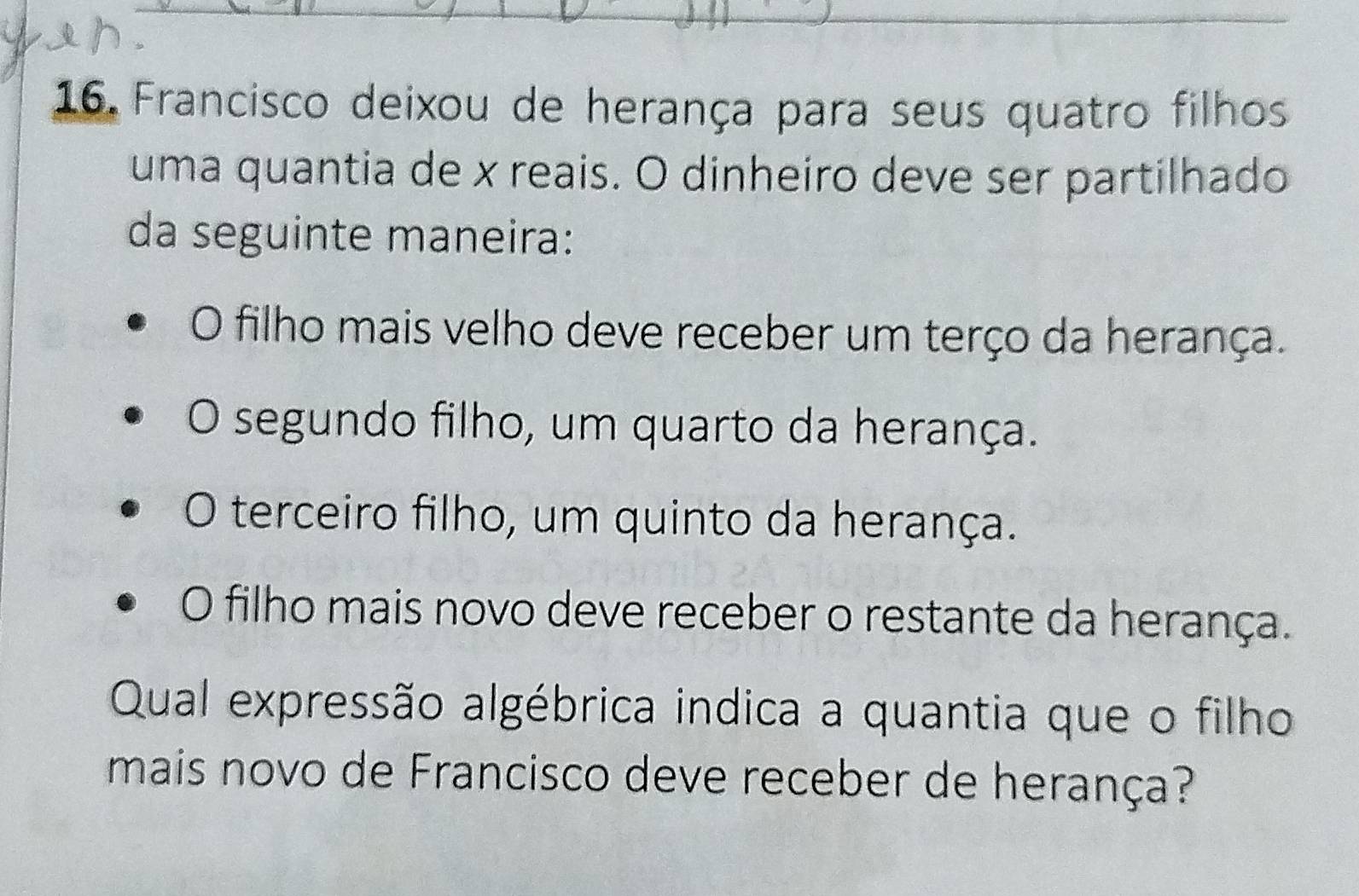 Francisco deixou de herança para seus quatro filhos
uma quantia de x reais. O dinheiro deve ser partilhado
da seguinte maneira:
O filho mais velho deve receber um terço da herança.
O segundo filho, um quarto da herança.
O terceiro filho, um quinto da herança.
O filho mais novo deve receber o restante da herança.
Qual expressão algébrica indica a quantia que o filho
mais novo de Francisco deve receber de herança?