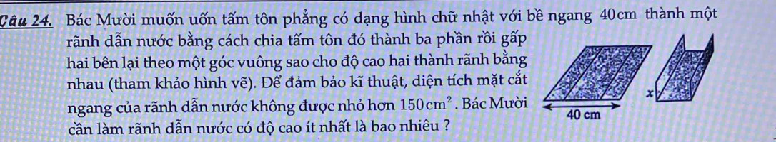 Bác Mười muốn uốn tấm tôn phẳng có dạng hình chữ nhật với bề ngang 40cm thành một 
rãnh dẫn nước bằng cách chia tấm tôn đó thành ba phần rồi ghat ap
hai bên lại theo một góc vuông sao cho độ cao hai thành rãnh bằng 
nhau (tham khảo hình vẽ). Để đảm bảo kĩ thuật, diện tích mặt cắt 
ngang của rãnh dẫn nước không được nhỏ hơn 150cm^2. Bác Mười 
cần làm rãnh dẫn nước có độ cao ít nhất là bao nhiêu ?