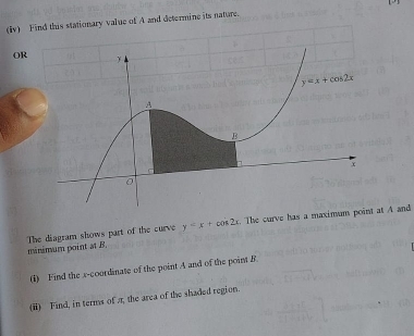 (iv) ine its nature.
OR
y=x+cos 2x. The curve has a maximum point at A and
The diagram shows part of the curve mânémum point at B.
(i) Find the x-coordinate of the point A and of the point B.
(ii) Find, in terms of r, the area of the shaded region.