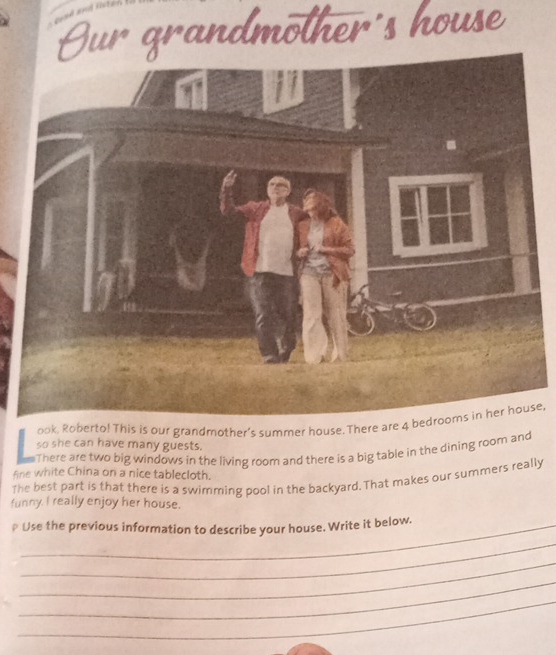 ur grandmother's house 
ook, Ro! This is our grandmother's summer house. The, 
so she can have many guests. 
There are two big windows in the living room and there is a big table in the dining room and 
fine white China on a nice tablecloth. 
The best part is that there is a swimming pool in the backyard. That makes our summers really 
funny. I really enjoy her house. 
* Use the previous information to describe your house. Write it below. 
_ 
_ 
_ 
_