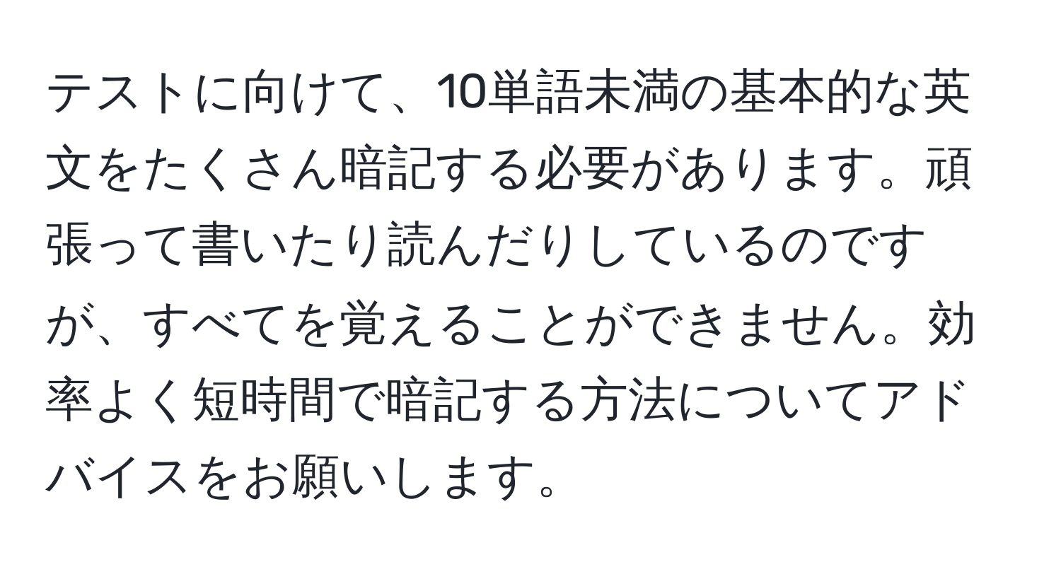 テストに向けて、10単語未満の基本的な英文をたくさん暗記する必要があります。頑張って書いたり読んだりしているのですが、すべてを覚えることができません。効率よく短時間で暗記する方法についてアドバイスをお願いします。