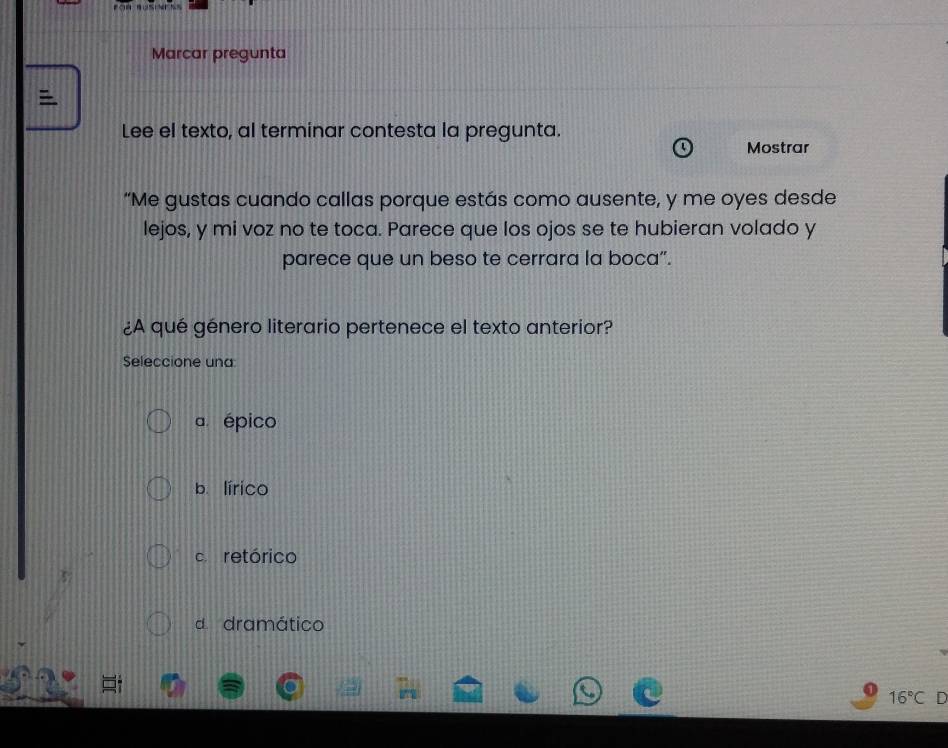 Marcar pregunta

Lee el texto, al terminar contesta la pregunta.
Mostrar
“Me gustas cuando callas porque estás como ausente, y me oyes desde
lejos, y mi voz no te toca. Parece que los ojos se te hubieran volado y
parece que un beso te cerrara la boca”.
¿A qué género literario pertenece el texto anterior?
Seleccione una
a épico
b. lírico
c. retórico
d dramático
16°C D