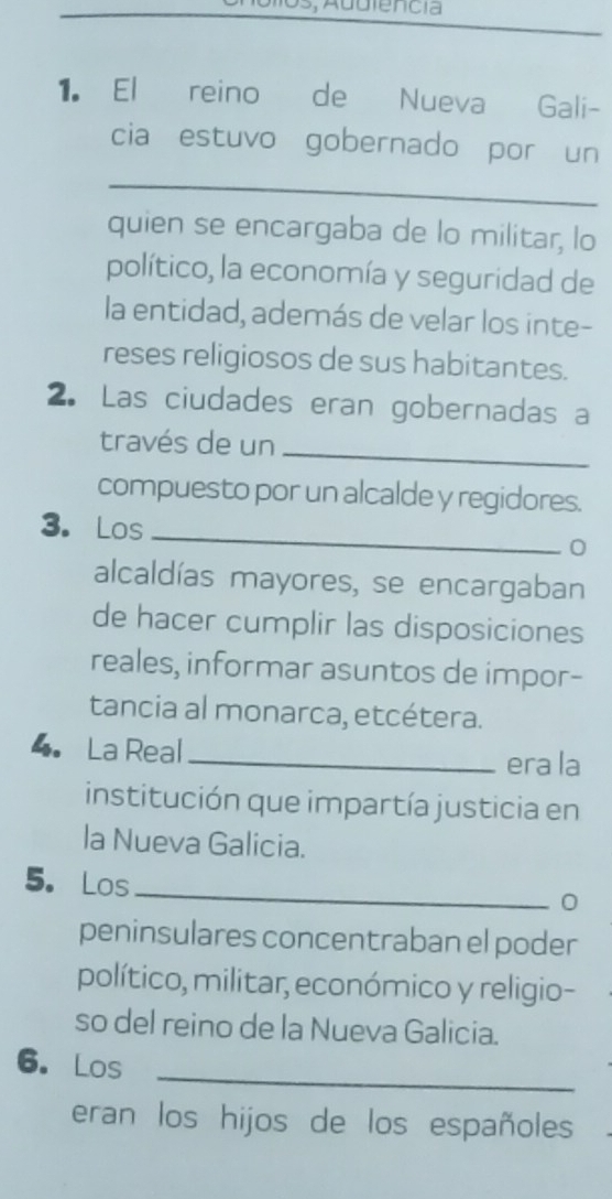 El reino de Nueva Gali- 
cia estuvo gobernado por un 
_ 
quien se encargaba de lo militar, lo 
político, la economía y seguridad de 
la entidad, además de velar los inte- 
reses religiosos de sus habitantes. 
2. Las ciudades eran gobernadas a 
través de un_ 
compuesto por un alcalde y regidores. 
3. Los 
_ 
0 
alcaldías mayores, se encargaban 
de hacer cumplir las disposiciones 
reales, informar asuntos de impor- 
tancia al monarca, etcétera. 
4. La Real_ 
era la 
institución que impartía justicia en 
la Nueva Galicia. 
5. Los 
_ 
0 
peninsulares concentraban el poder 
político, militar, económico y religio- 
so del reino de la Nueva Galicia. 
_ 
6. Los 
eran los hijos de los españoles