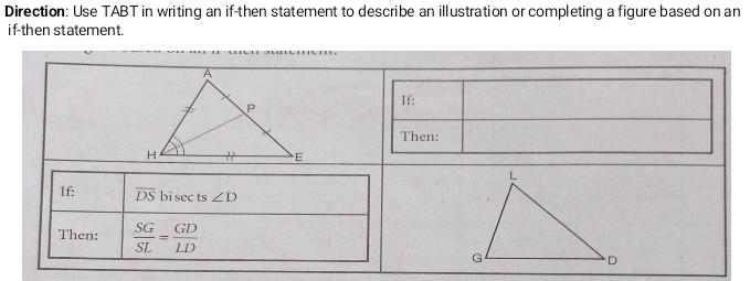 Direction: Use TABT in writing an if-then statement to describe an illustration or completing a figure based on an 
if-then statement. 
If: 
Then: 
If: overline DS bi sec ts ∠ D
Then:  SG/SL = GD/LD 