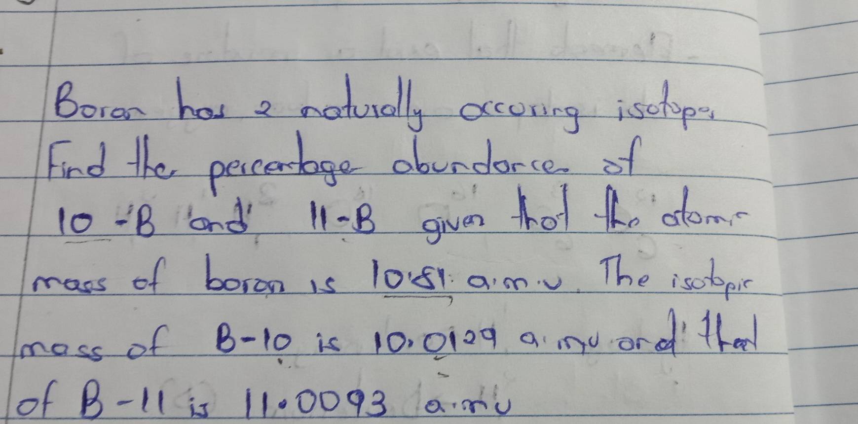 Boran has 2 naturally occoring isclop. 
Find the percenbage obundorce of
10 -B and 11 - B given tot Ao dom 
mass of boron is 1051 a m. The isolopis 
moss of B-10 is 10, 0i0g a m0 ordd thad 
of B-11 is 1100093 a.