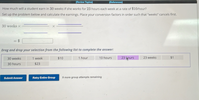 (Review Topics) References 
How much will a student earn in 30 weeks if she works for 23 hours each week at a rate of $10/hour? 
Set up the problem below and calculate the earnings. Place your conversion factors in order such that "weeks" cancels first.
30 weeks × ×
=8
Drag and drop your selection from the following list to complete the answer:
30 weeks 1 week $10 1 hour 10 hours 23 I ours 23 weeks $1
30 hours $23
Submit Answer Retry Entire Group 9 more group attempts remaining