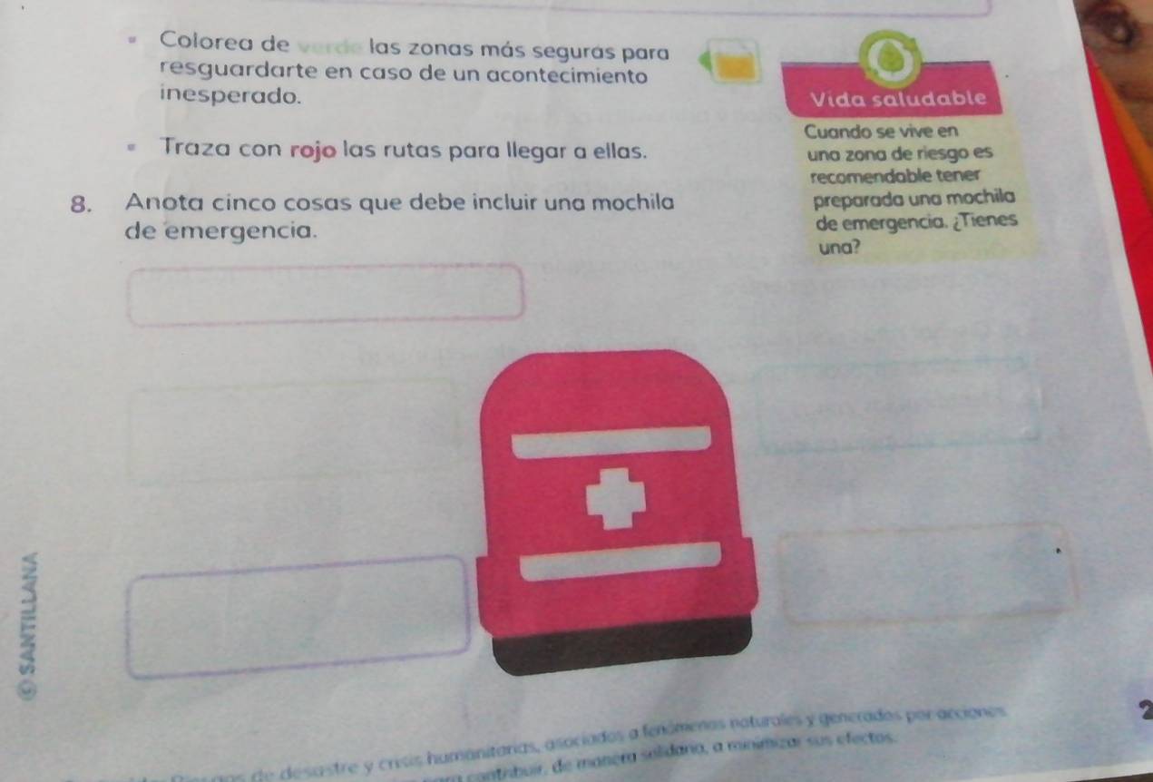 Colorea de verde las zonas más segurás para 
resguardarte en caso de un acontecimiento 
inesperado. Vída saludable 
Cuando se vive en 
Traza con rojo las rutas para llegar a ellas. una zona de riesgo es 
recomendable tener 
8. Anota cinco cosas que debe incluir una mochila preparada una mochila 
de emergencia. de emergencia. ¿Tienes 
una? 
E 
de e sa stre y crisis humanitárias, asociados a fenómenos naturales y generados por accionos 
a contribuir, de manera solidaria, a minimizar sus efectos.