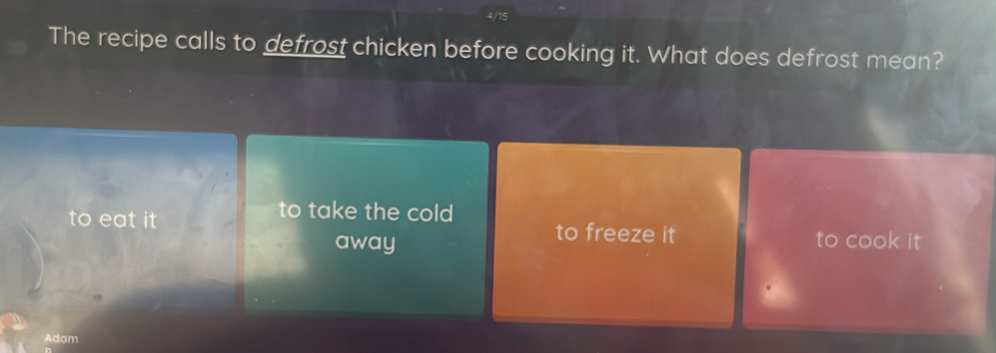 4/
The recipe calls to defrost chicken before cooking it. What does defrost mean?
to take the cold
to eat it to freeze it to cook it
away
Adam