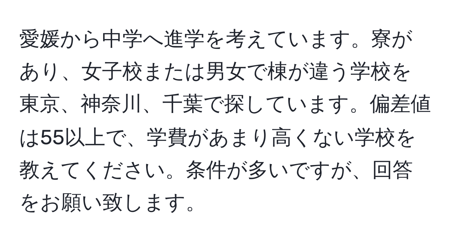 愛媛から中学へ進学を考えています。寮があり、女子校または男女で棟が違う学校を東京、神奈川、千葉で探しています。偏差値は55以上で、学費があまり高くない学校を教えてください。条件が多いですが、回答をお願い致します。