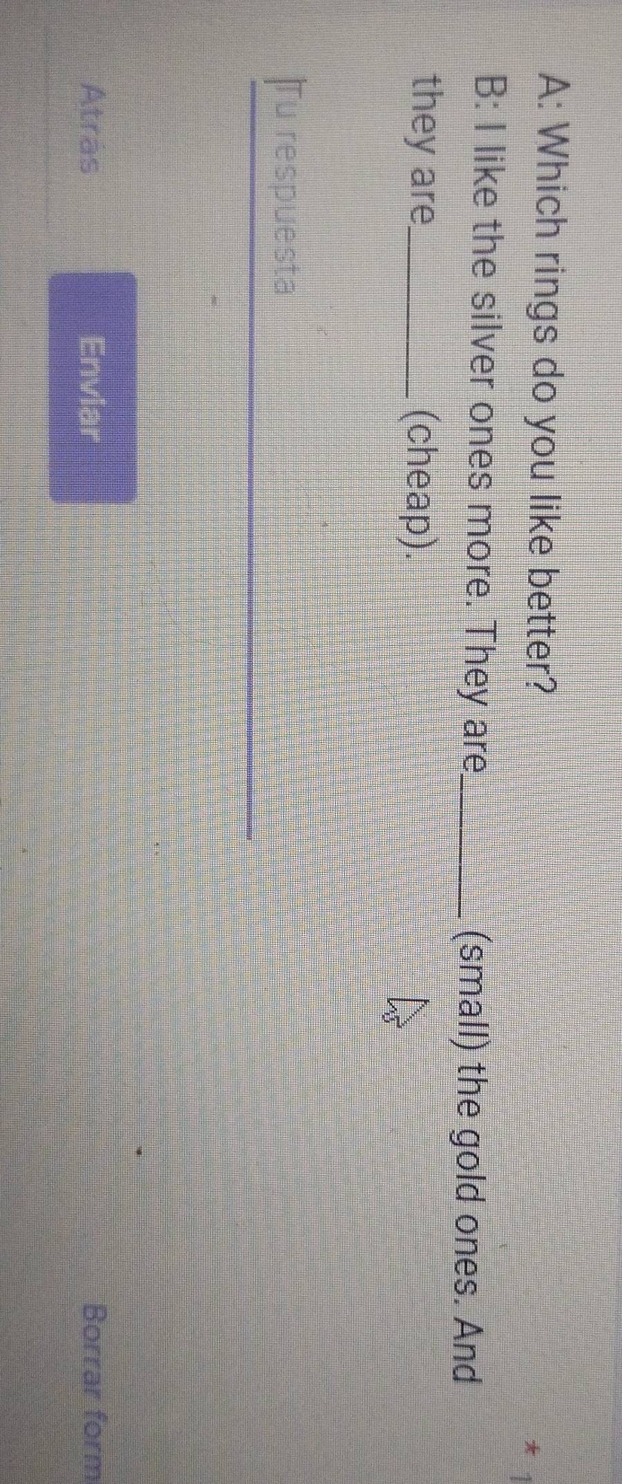 A: Which rings do you like better? 
B: I like the silver ones more. They are_ (small) the gold ones. And 
they are (cheap). 
Tu respuesta 
Atras Enviar Borrar form