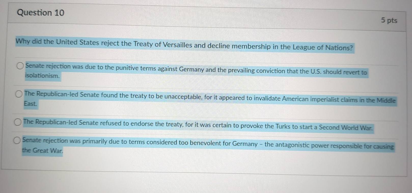 Why did the United States reject the Treaty of Versailles and decline membership in the League of Nations?
Senate rejection was due to the punitive terms against Germany and the prevailing conviction that the U.S. should revert to
isolationism.
The Republican-led Senate found the treaty to be unacceptable, for it appeared to invalidate American imperialist claims in the Middle
East.
The Republican-led Senate refused to endorse the treaty, for it was certain to provoke the Turks to start a Second World War.
Senate rejection was primarily due to terms considered too benevolent for Germany - the antagonistic power responsible for causing
the Great War.