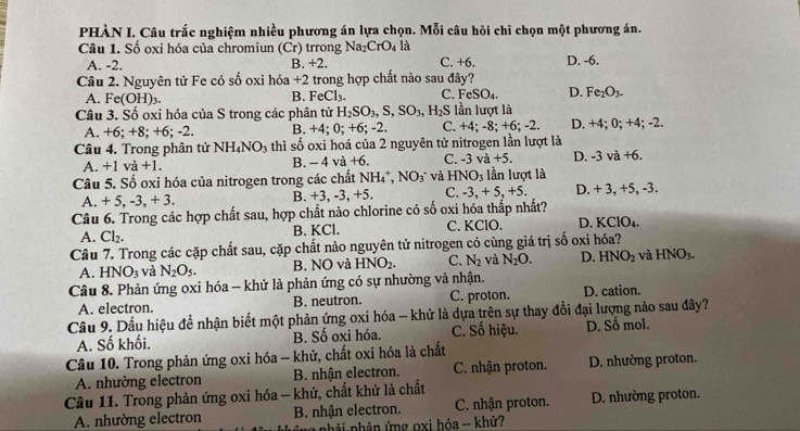 PHÀN I. Câu trắc nghiệm nhiều phương án lựa chọn. Mỗi câu hỏi chỉ chọn một phương án.
Câu 1. Số oxi hóa của chromiun (Cr) trrong Na: CrO_4 là D. -6.
A. -2. B. +2. C. +6.
Câu 2. Nguyên tử Fe có số oxi hóa +2 trong hợp chất nào sau đây?
A. Fe(OH)_3. FeCl_3. C. FeSO_4. D. Fe_2O_3.
B.
Câu 3. Số oxi hóa của S trong các phân tử H_2SO_3,S,SO_3,H_2S lần lượt là
A. +6; +8; +6; -2. B. +4; 0; +6; -2. C. +4; -8; +6; -2. D. +4; 0; +4; -2.
Câu 4. Trong phân tử NH_4NO_3 thì số oxi hoá của 2 nguyên tử nitrogen lần lượt là
A. +1va+1. B. - 4 va+6. C. -3va+5. D. -3va+6.
Câu 5. Số oxi hóa của nitrogen trong các chất NH_4^(+,NO_3^- và HNO_3) lần lượt là
A. +5,-3,+3. D. + 3, +5, -3.
B. +3,-3,+5. C. -3,+5,+5
Câu 6. Trong các hợp chất sau, hợp chất nào chlorine có số oxi hóa thấp nhất?
A. Cl_2. B. KCl. C. KClO. D. KClO_4.
Câu 7. Trong các cặp chất sau, cặp chất nào nguyên tử nitrogen có cùng giá trị số oxi hóa?
A. HNO_3 và N_2O_5. B. NO và HNO_2. C. N_2 và N_2O. D. HNO_2 và HNO_3.
Câu 8. Phản ứng oxi hóa - khử là phản ứng có sự nhường và nhận.
A. electron. B. neutron. C. proton. D. cation.
Câu 9. Dấu hiệu để nhận biết một phản ứng oxi hóa - khử là dựa trên sự thay đổi đại lượng nào sau đây?
A. Số khối. B. Số oxi hóa. C. Số hiệu. D. Số mol.
Câu 10. Trong phản ứng oxi hóa - khử, chất oxi hóa là chất
A. nhường electron B. nhận electron. C. nhận proton. D. nhường proton.
Câu 11. Trong phản ứng oxi hóa - khử, chất khử là chất D. nhường proton.
A. nhường electron B. nhận electron. C. nhận proton.
ng nhải phản ứng oxi hóa - khử?