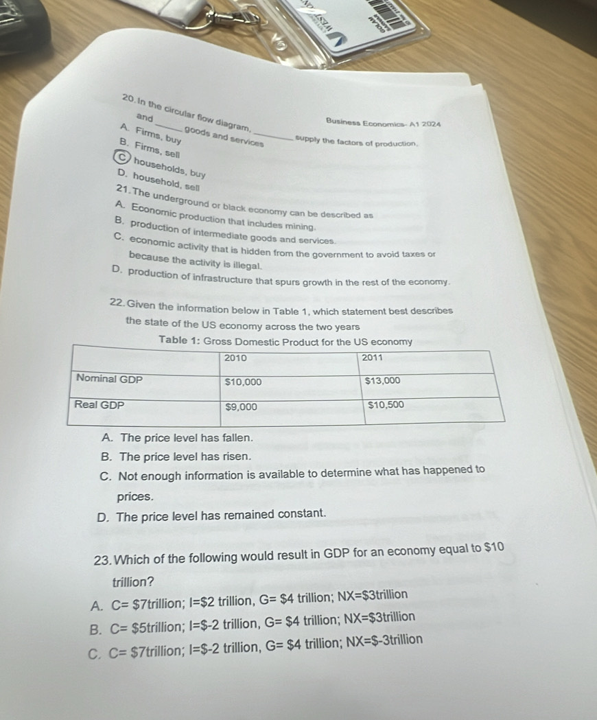 and
20. In the circular flow diagram goods and services
Business Economics- A1 2024
A. Firms, buy
supply the factors of production.
B. Firms, sell
C households, buy
D. household, sell
21.The underground or black economy can be described as
A. Economic production that includes mining
B. production of intermediate goods and services.
C. economic activity that is hidden from the government to avoid taxes or
because the activity is illegal.
D. production of infrastructure that spurs growth in the rest of the economy.
22. Given the information below in Table 1, which statement best describes
the state of the US economy across the two years
Table 1: Gross Domestic Product for the US economy
A. The price level has fallen.
B. The price level has risen.
C. Not enough information is available to determine what has happened to
prices.
D. The price level has remained constant.
23. Which of the following would result in GDP for an economy equal to $10
trillion?
A. C= $7trillion; I=$2 trillion, G=$4 trillion; NX=$3 trillion
B. C= $5trillion; I=$-2 trillion, G=$4 trillion; NX=$3 trillion
C. C=$ 7trillion; I=$-2 trillion, G=$4 trillion; NX=$-3t rillio n